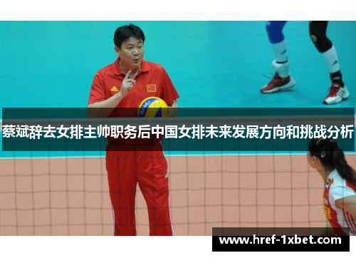 蔡斌辞去女排主帅职务后中国女排未来发展方向和挑战分析