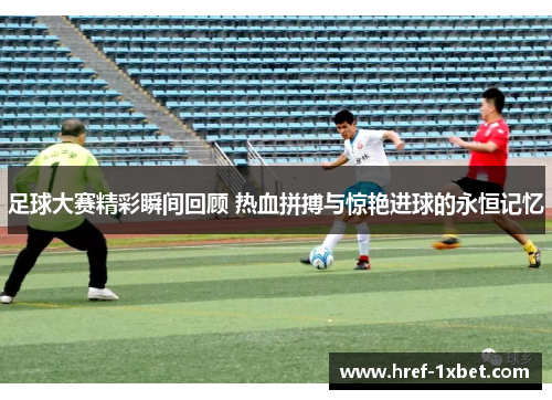 足球大赛精彩瞬间回顾 热血拼搏与惊艳进球的永恒记忆 足球大赛精彩瞬间回顾 热血拼搏与惊艳进球的永恒记忆