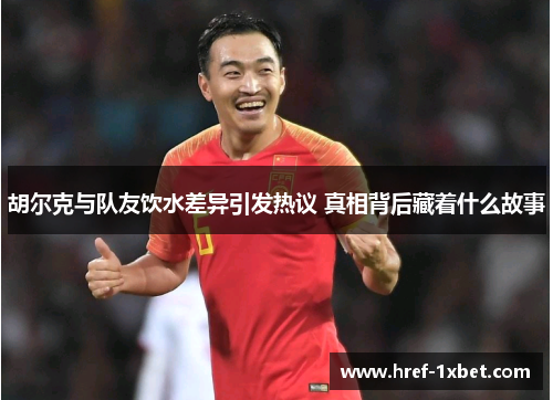 胡尔克与队友饮水差异引发热议 真相背后藏着什么故事 胡尔克与队友饮水差异引发热议 真相背后藏着什么故事