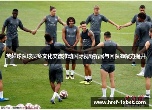 英超球队球员多文化交流推动国际视野拓展与团队凝聚力提升 英超球队球员多文化交流推动国际视野拓展与团队凝聚力提升