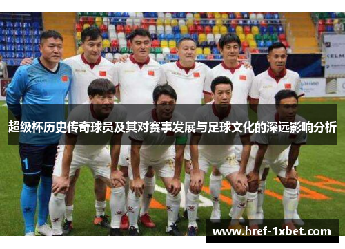 超级杯历史传奇球员及其对赛事发展与足球文化的深远影响分析
