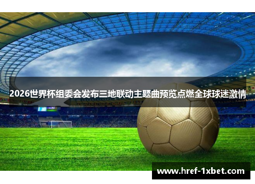 2026世界杯组委会发布三地联动主题曲预览点燃全球球迷激情