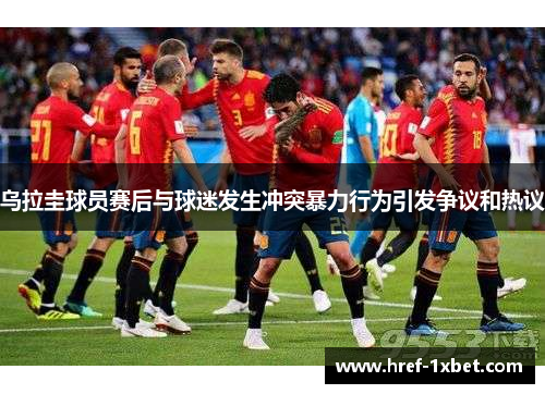 乌拉圭球员赛后与球迷发生冲突暴力行为引发争议和热议