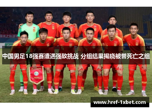 中国男足18强赛遭遇强敌挑战 分组结果揭晓被誉死亡之组
