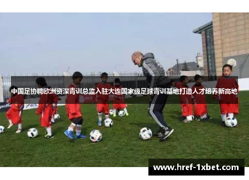 中国足协聘欧洲资深青训总监入驻大连国家级足球青训基地打造人才培养新高地