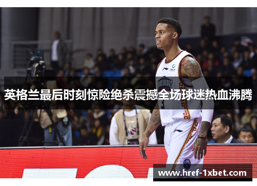 英格兰最后时刻惊险绝杀震撼全场球迷热血沸腾