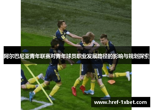阿尔巴尼亚青年联赛对青年球员职业发展路径的影响与规划探索