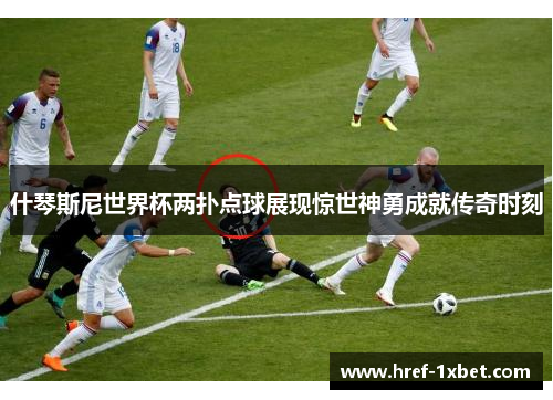 什琴斯尼世界杯两扑点球展现惊世神勇成就传奇时刻 什琴斯尼世界杯两扑点球展现惊世神勇成就传奇时刻